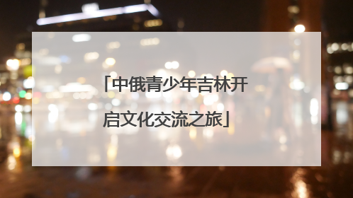 中俄青少年吉林开启文化交流之旅