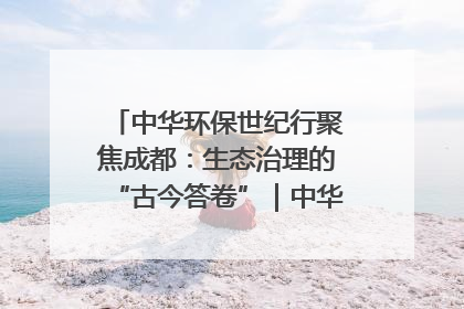 中华环保世纪行聚焦成都：生态治理的“古今答卷”｜中华环保世纪行
