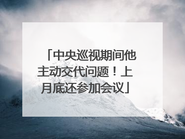 中央巡视期间他主动交代问题！上月底还参加会议