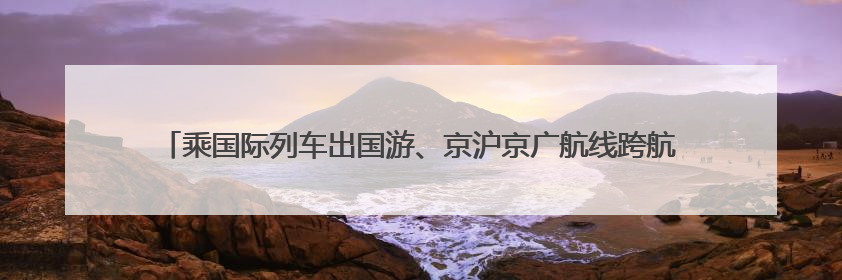 乘国际列车出国游、京沪京广航线跨航司签转 端午假期出行有了更多选择