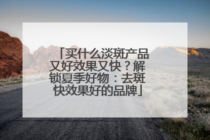 买什么淡斑产品又好效果又快？解锁夏季好物：去斑快效果好的品牌