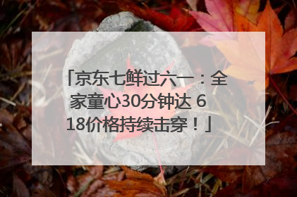 京东七鲜过六一：全家童心30分钟达 618价格持续击穿！