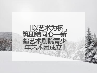 以艺术为桥，筑团结同心—新疆艺术剧院青少年艺术团成立