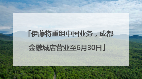 伊藤将重组中国业务，成都金融城店营业至6月30日