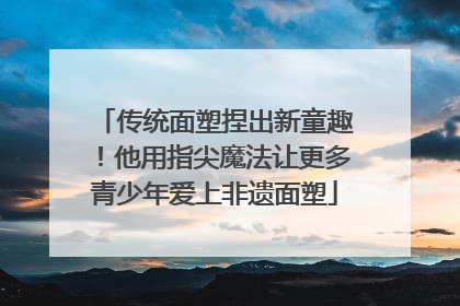 传统面塑捏出新童趣！他用指尖魔法让更多青少年爱上非遗面塑