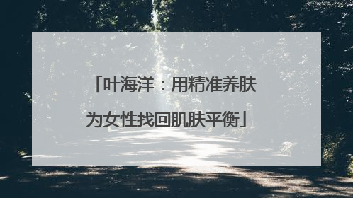 叶海洋：用精准养肤为女性找回肌肤平衡