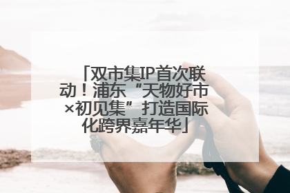 双市集IP首次联动！浦东“天物好市×初见集”打造国际化跨界嘉年华