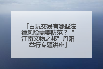 古玩交易有哪些法律风险需要防范？“江南文物之邦”丹阳举行专题讲座