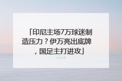 印尼主场7万球迷制造压力？伊万亮出底牌，国足主打进攻