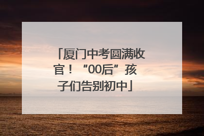 厦门中考圆满收官！“00后”孩子们告别初中