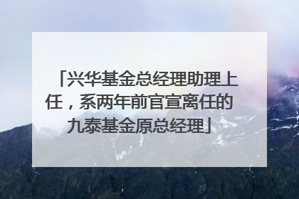 兴华基金总经理助理上任，系两年前官宣离任的九泰基金原总经理