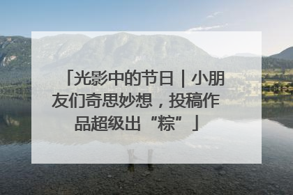 光影中的节日｜小朋友们奇思妙想，投稿作品超级出“粽”