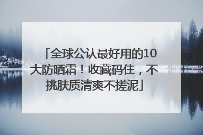 全球公认最好用的10大防晒霜！收藏码住，不挑肤质清爽不搓泥