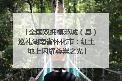 全国双拥模范城（县）巡礼湖南省怀化市：红土地上闪耀尊崇之光