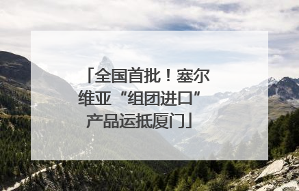 全国首批！塞尔维亚“组团进口”产品运抵厦门