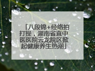 八段锦+经络拍打操，湖南省直中医医院云龙院区掀起健康养生热潮