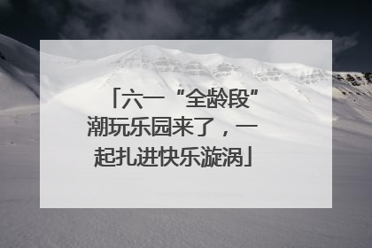 六一“全龄段”潮玩乐园来了，一起扎进快乐漩涡