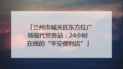 兰州市城关区东方红广场现代警务站：24小时在线的“平安便利店”