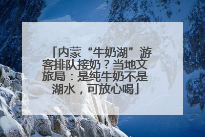 内蒙“牛奶湖”游客排队接奶？当地文旅局：是纯牛奶不是湖水，可放心喝