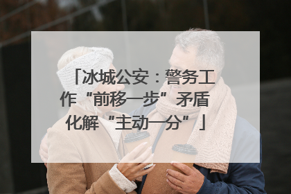 冰城公安：警务工作“前移一步”矛盾化解“主动一分”