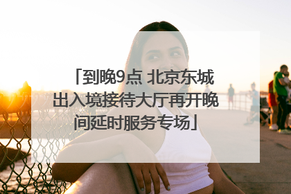 到晚9点 北京东城出入境接待大厅再开晚间延时服务专场