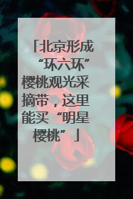 北京形成“环六环”樱桃观光采摘带，这里能买“明星樱桃”