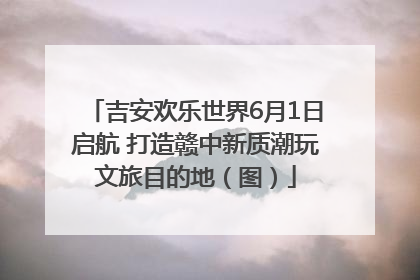 吉安欢乐世界6月1日启航 打造赣中新质潮玩文旅目的地（图）