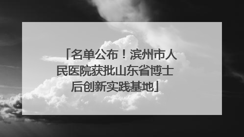 名单公布！滨州市人民医院获批山东省博士后创新实践基地