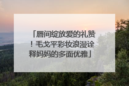 唇间绽放爱的礼赞！毛戈平彩妆浪漫诠释妈妈的多面优雅