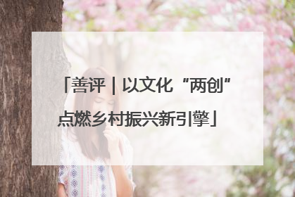 善评｜以文化“两创”点燃乡村振兴新引擎