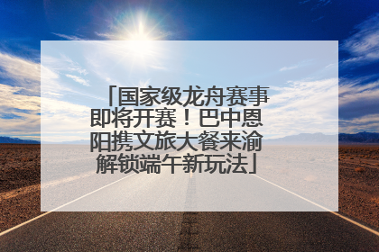国家级龙舟赛事即将开赛！巴中恩阳携文旅大餐来渝解锁端午新玩法