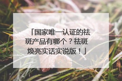 国家唯一认证的祛斑产品有哪个？祛斑焕亮实话实说版！