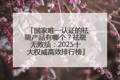 国家唯一认证的祛斑产品有哪个？祛斑无败绩：2025十大权威高效排行榜