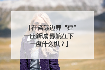 在省际边界“建”一座新城 豫皖在下一盘什么棋？