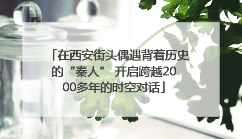在西安街头偶遇背着历史的“秦人” 开启跨越2000多年的时空对话