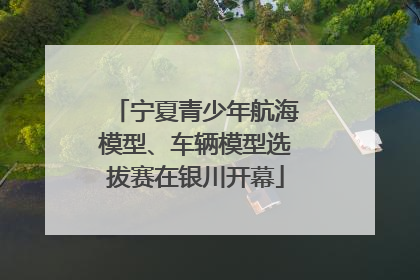 宁夏青少年航海模型、车辆模型选拔赛在银川开幕