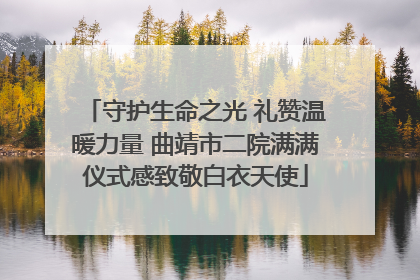 守护生命之光 礼赞温暖力量 曲靖市二院满满仪式感致敬白衣天使