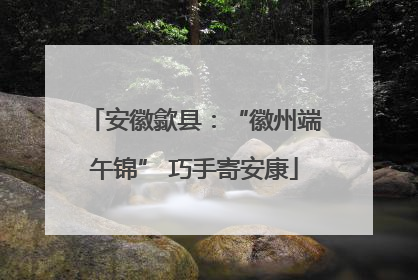 安徽歙县：“徽州端午锦” 巧手寄安康