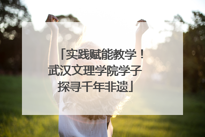 实践赋能教学！武汉文理学院学子探寻千年非遗