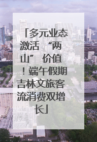 多元业态激活 “两山” 价值！端午假期吉林文旅客流消费双增长