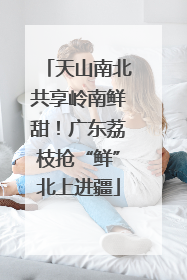 天山南北共享岭南鲜甜！广东荔枝抢“鲜”北上进疆