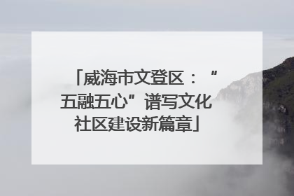 威海市文登区：“五融五心”谱写文化社区建设新篇章