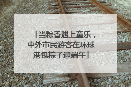 当粽香遇上童乐，中外市民游客在环球港包粽子迎端午