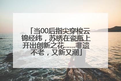 当00后指尖穿梭云锦经纬，苏绣在瓷瓶上开出创新之花……非遗不老，又新又潮