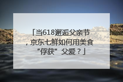 当618邂逅父亲节，京东七鲜如何用美食“俘获”父爱？