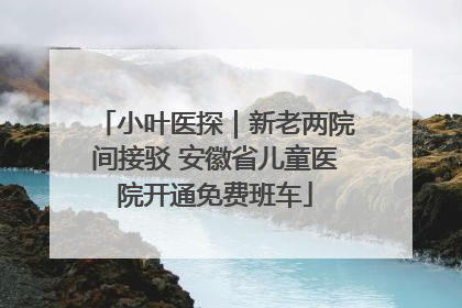 小叶医探｜新老两院间接驳 安徽省儿童医院开通免费班车
