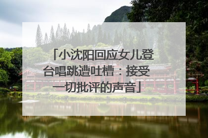 小沈阳回应女儿登台唱跳遭吐槽：接受一切批评的声音