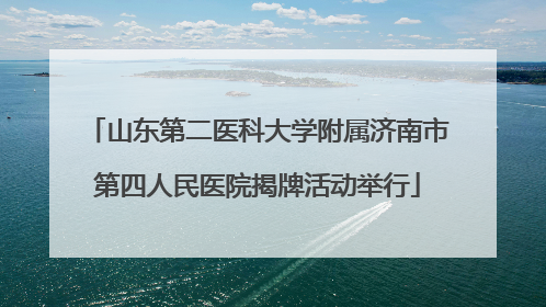 山东第二医科大学附属济南市第四人民医院揭牌活动举行