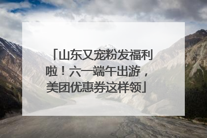 山东又宠粉发福利啦！六一端午出游，美团优惠券这样领