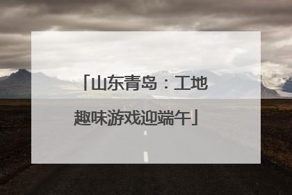 山东青岛：工地趣味游戏迎端午